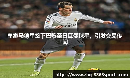 皇家马德里签下巴黎圣日耳曼球星，引发交易传闻